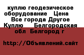 куплю геодезическое оборудование › Цена ­ - - Все города Другое » Куплю   . Белгородская обл.,Белгород г.